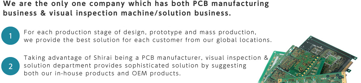 We are the only one company which has both PCB manufacturing business & visual inspection machine/solution business. 1. For each production stage of design, prototype and mass production,  we provide the best solution for each customer from our global locations. 2. Taking advantage of Shirai being a PCB manufacturer, visual inspection & solution department provides sophisticated solution by suggesting both our in-house products and OEM products.