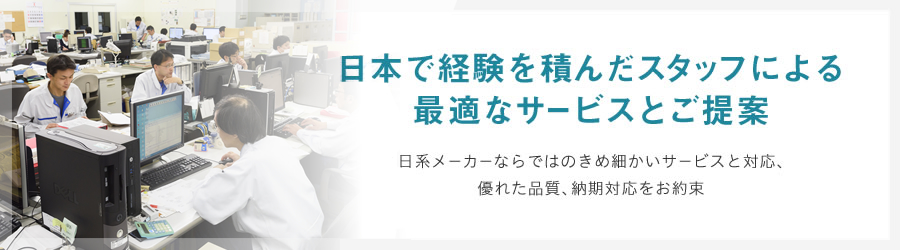 日本で経験を積んだスタッフによる最適なサービスとご提案　日系メーカーならではのきめ細かいサービスと対応、優れた品質、納期対応をお約束